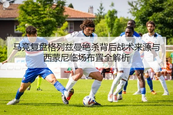 马竞复盘格列兹曼绝杀背后战术来源与西蒙尼临场布置全解析