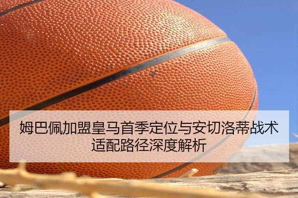 姆巴佩加盟皇马首季定位与安切洛蒂战术适配路径深度解析